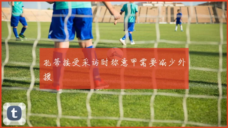 孔蒂接受采访时称意甲需要减少外援